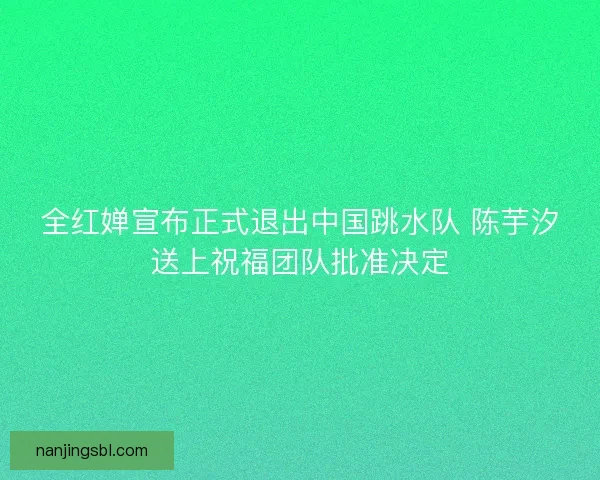 全红婵宣布正式退出中国跳水队 陈芋汐送上祝福团队批准决定