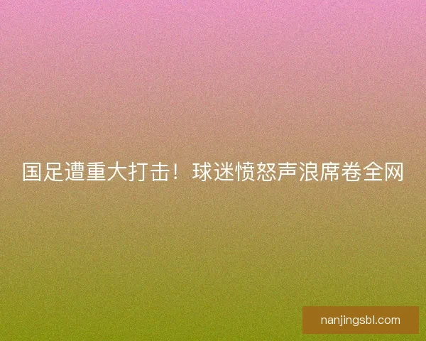 国足遭重大打击！球迷愤怒声浪席卷全网