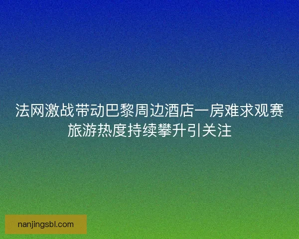 法网激战带动巴黎周边酒店一房难求观赛旅游热度持续攀升引关注
