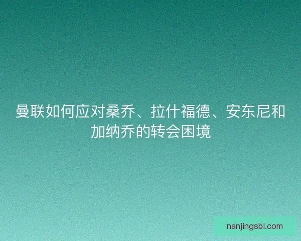 曼联如何应对桑乔、拉什福德、安东尼和加纳乔的转会困境