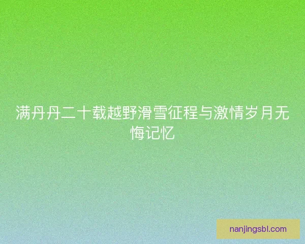 满丹丹二十载越野滑雪征程与激情岁月无悔记忆