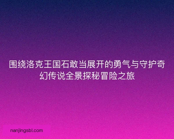 围绕洛克王国石敢当展开的勇气与守护奇幻传说全景探秘冒险之旅
