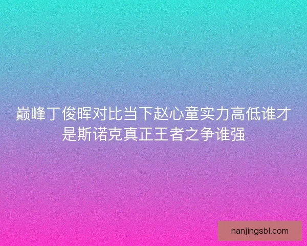 巅峰丁俊晖对比当下赵心童实力高低谁才是斯诺克真正王者之争谁强