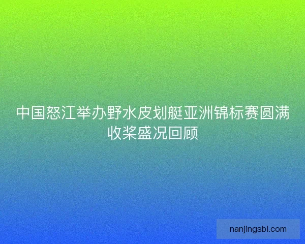 中国怒江举办野水皮划艇亚洲锦标赛圆满收桨盛况回顾