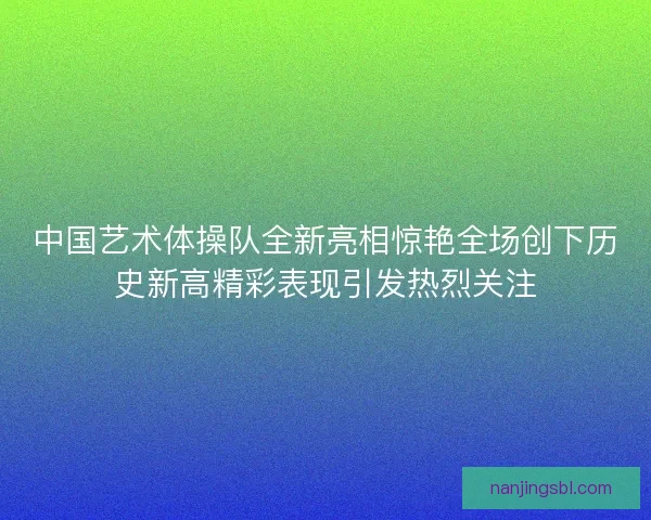 中国艺术体操队全新亮相惊艳全场创下历史新高精彩表现引发热烈关注